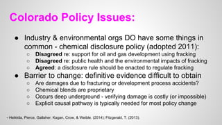 Colorado Policy Issues:
● Industry & environmental orgs DO have some things in
common - chemical disclosure policy (adopted 2011):
○ Disagreed re: support for oil and gas development using fracking
○ Disagreed re: public health and the environmental impacts of fracking
○ Agreed: a disclosure rule should be enacted to regulate fracking
● Barrier to change: definitive evidence difficult to obtain
○ Are damages due to fracturing or development process accidents?
○ Chemical blends are proprietary
○ Occurs deep underground - verifying damage is costly (or impossible)
○ Explicit causal pathway is typically needed for most policy change
- Heikkila, Pierce, Gallaher, Kagan, Crow, & Weible. (2014); Fitzgerald, T. (2013).
 