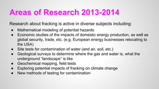 Areas of Research 2013-2014
Research about fracking is active in diverse subjects including:
● Mathematical modeling of potential hazards
● Economic studies of the impacts of domestic energy production, as well as
global security, trade, etc. (e.g. European energy businesses relocating to
the USA)
● Site tests for contamination of water (and air, soil, etc.)
● Geological surveys to determine where the gas and water is, what the
underground “landscape” is like
● Geochemical mapping, field tests
● Exploring potential impacts of fracking on climate change
● New methods of testing for contamination
 