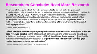 Researchers Conclude: Need More Research
“The few reliable data which have become available, as well as hydrogeological
considerations, point in the direction of considerable salt concentrations and toxic constituents,
e.g., Hg, As, Pb, Zn, Cd, BTX, PAHs, or even radioactive elements. The identification and
assessment of reaction products and metabolites, which are produced as a result of the
fracking operation and the metabolic activity of microorganisms, are important topics for
further research. [...] need for a better understanding of the environmental impact of
fracking operations.”
- Gordalla, Ewers, & Frimmel. (2013).
“A lack of sound scientific hydrogeological field observations and a scarcity of published
peer-reviewed articles on the effects of both conventional and unconventional oil and gas
activities on shallow groundwater make it difficult to address these issues. [...] we identify
two areas where field-focused research is urgently needed to fill current science gaps
related to unconventional gas extraction.”
- Jackson, Gorody, Mayer, Roy, Ryan, & Van Stempvoort. (2013)
 