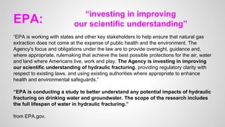 EPA:
“EPA is working with states and other key stakeholders to help ensure that natural gas
extraction does not come at the expense of public health and the environment. The
Agency's focus and obligations under the law are to provide oversight, guidance and,
where appropriate, rulemaking that achieve the best possible protections for the air, water
and land where Americans live, work and play. The Agency is investing in improving
our scientific understanding of hydraulic fracturing, providing regulatory clarity with
respect to existing laws, and using existing authorities where appropriate to enhance
health and environmental safeguards.”
“EPA is conducting a study to better understand any potential impacts of hydraulic
fracturing on drinking water and groundwater. The scope of the research includes
the full lifespan of water in hydraulic fracturing.”
from EPA.gov.
“investing in improving
our scientific understanding”
 