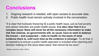 Conclusions
1. Ongoing research is needed, with open access to accurate data.
2. Public health must remain actively involved in the conversation.
“It is clear that hydraulic fracturing IS a public health issue, just as fuel poverty
and carbon reduction are public health issues. It is also clear that it is a
complex issue: there will never be all the necessary information to make
risk free choices, so governments will, as usual, have to seek to balance
the known – and suspected – risks to health on the basis of what
evidence there is, until such time as the evidence is stronger. To do that, it
is imperative to ensure a public health approach is included when planning and
decision making on this issue takes place: that cannot be too soon.”
- Mackie, Johnman, & Sim. (2013).
 