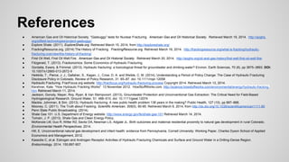 References
● American Gas and Oil Historical Society. “Gasbuggy” tests for Nuclear Fracturing. American Gas and Oil Historical Society. Retrieved March 19, 2014. http://aoghs.
org/oilfield-technologies/project-gasbuggy/
● Explore Shale. (2011). ExploreShale.org. Retrieved March 15, 2014, from http://exploreshale.org/
● FrackingResource.org. (2014) The History of Fracking. FrackingResource.org Retrieved March 19, 2014. http://frackingresource.org/what-is-fracking/hydraulic-
fracturing-overview/the-history-of-fracking/
● First Oil Well, First Oil Well Fire. American Gas and Oil Historial Society. Retrieved March 20, 2014. http://aoghs.org/oil-and-gas-history/first-well-first-oil-well-fire/
● Fitzgerald, T. (2013). Frackonomics: Some Economics of Hydraulic Fracturing.
● Gordalla, Ewers, & Frimmel. (2013). Hydraulic fracturing: a toxicological threat for groundwater and drinking-water? Environ. Earth Sciences, 70 (8), pp 3875–3893. DOI:
10.1007/s12665-013-2672-9
● Heikkila, T., Pierce, J. J., Gallaher, S., Kagan, J., Crow, D. A. and Weible, C. M. (2014), Understanding a Period of Policy Change: The Case of Hydraulic Fracturing
Disclosure Policy in Colorado. Review of Policy Research, 31: 65–87. doi: 10.1111/ropr.12058
● Hydraulic Fracturing. FracFocus.org website. http://fracfocus.org/hydraulic-fracturing-process Copyright 2014. Retrieved March 13, 2014.
● Kershner, Kate. "How Hydraulic Fracking Works" 13 November 2012. HowStuffWorks.com. http://science.howstuffworks.com/environmental/energy/hydraulic-fracking.
htm Retrieved March 11, 2014.
● Jackson, Gorody, Mayer, Roy, Ryan, & Van Stempvoort. (2013), Groundwater Protection and Unconventional Gas Extraction: The Critical Need for Field-Based
Hydrogeological Research. Ground Water, 51: 488–510. doi: 10.1111/gwat.12074
● Mackie, Johnman, & Sim. (2013). Hydraulic fracturing: A new public health problem 138 years in the making? Public Health, 127 (10), pp 887–888.
● Mooney, C. (2011). The Truth about Fracking. Scientific American, 305(5), 80-85. Retrieved March 6, 2014, from http://dx.doi.org/10.1038/scientificamerican1111-80
● Penn State Public Broadcasting. (2014).
● Shale Gas 101. U.S. Department of Energy website. http://www.energy.gov/fe/shale-gas-101 Retrieved March 14, 2014.
● Tomain, J. P. (2013). Shale Gas and Clean Energy Policy.
● McKenzie LM, Guo R, Witter RZ, Savitz DA, Newman LS, Adgate JL. Birth outcomes and maternal residential proximity to natural gas development in rural Colorado.
Environmental Health Perspectives. 2014.
● Hill, E. Unconventional natural gas development and infant health: evidence from Pennsylvania. Cornell University: Working Paper, Charles Dyson School of Applied
Economics and Management, 2012.
● Kassotis C, et al. Estrogen and Androgen Receptor Activities of Hydraulic Fracturing Chemicals and Surface and Ground Water in a Drilling-Dense Region.
Endocrinology. 2014. 155;897-907.
 