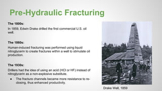 Pre-Hydraulic Fracturing
The 1800s:
In 1859, Edwin Drake drilled the first commercial U.S. oil
well.
The 1860s:
Human-induced fracturing was performed using liquid
nitroglycerin to create fractures within a well to stimulate oil
production.
The 1930s:
Drillers had the idea of using an acid (HCl or HF) instead of
nitroglycerin as a non-explosive substitute.
● The fracture channels became more resistance to re-
closing, thus enhanced productivity.
Drake Well, 1859
 
