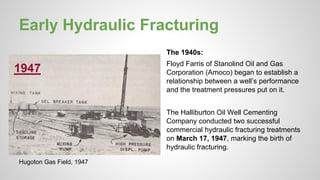 Early Hydraulic Fracturing
The 1940s:
Floyd Farris of Stanolind Oil and Gas
Corporation (Amoco) began to establish a
relationship between a well’s performance
and the treatment pressures put on it.
The Halliburton Oil Well Cementing
Company conducted two successful
commercial hydraulic fracturing treatments
on March 17, 1947, marking the birth of
hydraulic fracturing.
Hugoton Gas Field, 1947
 