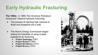 Early Hydraulic Fracturing
The 1960s: In 1968, Pan American Petroleum
introduced “massive hydraulic fracturing.”
● The process of injecting high volumes of
fluids and proppants into a well.
● The Atomic Energy Commission began
testing the feasibility of using nuclear
explosions for fracturing.
● Project Gasbuggy (1967)
● Project Rulison (1969)
● Project Rio Blanco (1973)
● Project Bronco (1975)
 