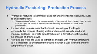 Hydraulic Fracturing: Production Process
● Hydraulic Fracturing is commonly used for unconventional reservoirs, such
as shale formations.
○ “Unconventional” refers to the low permeability of the reservoir that in order to gain access
to oil and gas, the reservoir needs to be mechanically “stimulated” to create more
permeability.
● It is important to make note that hydraulic fracturing or fracking is
technically the process of using water and material (usually sand and
chemical additives) to create small fractures in a formation, not including
the process of drilling a well.
● New and old wells are used to extract oil and gas with hydraulic fracturing
so it is important to understand the ways in which a well is drilled and the
components of a well.
 