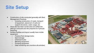 Site Setup
● Construction of site conducted generally with Best
Management Practices
○ Including construction of roads, transport
of equipment, placement of well and
support structures, water usage, etc.
● Once site has been constructed and drilled the
drill rig is removed and site prepared for hydraulic
fracturing.
● Surface facilities and layout usually have mobile
equipment:
○ Fracture fluid storage tanks
○ Sand storage
○ Chemical trucks
○ Blending equipment
○ Pumping equipment
○ Data monitoring van (monitors all activities)
 