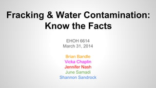 Fracking & Water Contamination:
Know the Facts
EHOH 6614
March 31, 2014
Brian Bandle
Vicka Chaplin
Jennifer Nash
June Samadi
Shannon Sandrock
 