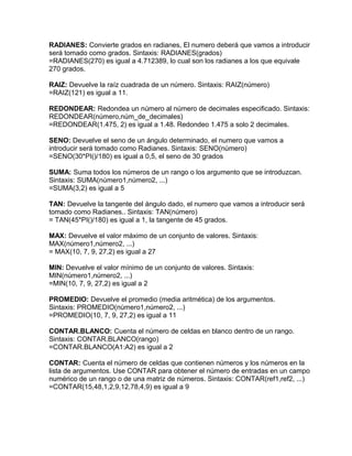 RADIANES: Convierte grados en radianes, El numero deberá que vamos a introducir
será tomado como grados. Sintaxis: RADIANES(grados)
=RADIANES(270) es igual a 4.712389, lo cual son los radianes a los que equivale
270 grados.
RAIZ: Devuelve la raíz cuadrada de un número. Sintaxis: RAIZ(número)
=RAIZ(121) es igual a 11.
REDONDEAR: Redondea un número al número de decimales especificado. Sintaxis:
REDONDEAR(número,núm_de_decimales)
=REDONDEAR(1.475, 2) es igual a 1.48. Redondeo 1.475 a solo 2 decimales.
SENO: Devuelve el seno de un ángulo determinado, el numero que vamos a
introducir será tomado como Radianes. Sintaxis: SENO(número)
=SENO(30*PI()/180) es igual a 0,5, el seno de 30 grados
SUMA: Suma todos los números de un rango o los argumento que se introduzcan.
Sintaxis: SUMA(número1,número2, ...)
=SUMA(3,2) es igual a 5
TAN: Devuelve la tangente del ángulo dado, el numero que vamos a introducir será
tomado como Radianes.. Sintaxis: TAN(número)
= TAN(45*PI()/180) es igual a 1, la tangente de 45 grados.
MAX: Devuelve el valor máximo de un conjunto de valores. Sintaxis:
MAX(número1,número2, ...)
= MAX(10, 7, 9, 27,2) es igual a 27
MIN: Devuelve el valor mínimo de un conjunto de valores. Sintaxis:
MIN(número1,número2, ...)
=MIN(10, 7, 9, 27,2) es igual a 2
PROMEDIO: Devuelve el promedio (media aritmética) de los argumentos.
Sintaxis: PROMEDIO(número1,número2, ...)
=PROMEDIO(10, 7, 9, 27,2) es igual a 11
CONTAR.BLANCO: Cuenta el número de celdas en blanco dentro de un rango.
Sintaxis: CONTAR.BLANCO(rango)
=CONTAR.BLANCO(A1:A2) es igual a 2
CONTAR: Cuenta el número de celdas que contienen números y los números en la
lista de argumentos. Use CONTAR para obtener el número de entradas en un campo
numérico de un rango o de una matriz de números. Sintaxis: CONTAR(ref1,ref2, ...)
=CONTAR(15,48,1,2,9,12,78,4,9) es igual a 9
 