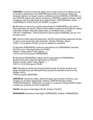 CONTARA: Cuenta el número de celdas que no están vacías y los valores que hay
en la lista de argumentos. Use CONTARA para contar el número de celdas que
contienen datos en un rango o matriz. La diferencia entre CONTAR y CONTARA, es
que CONTAR registra solo valores numéricos y CONTARA, registra números, textos,
o cualquier valor que esté dentro de la celda Sintaxis: CONTARA(valor1,valor2, ...)
=CONTARA(15,15,48,9,"ALEX”,45,”WORD”) es igual a 7
SI: Devuelve un valor si la condición especificada es VERDADERO y otro valor si
dicho argumento es FALSO. Utilice SI para realizar pruebas condicionales en valores
y fórmulas. Sintaxis: SI(prueba_lógica,valor_si_verdadero,valor_si_falso)
=SI(15>8, “Estabilidad”, “Crisis Económica”) que es igual a Estabilidad, ya que 15 si
es mayor que 8
NO: Invierte el valor lógico del argumento. Use NO cuando desee asegurarse de que
un valor no sea igual a otro valor específico. Sintaxis: NO(valor_lógico)
=NO(1+1=2) es igual a FALSO, ya que en realidad es verdadero.
Y: Devuelve VERDADERO si todos los argumentos son VERDADERO; devuelve
FALSO si uno o más argumentos son FALSO.
Sintaxis: Y(valor_lógico1,valor_lógico2, ...)
=Y(2+2=4,2+3=5) es igual a VERDADERO
O: Devolverá VERDADERO si alguno de los argumentos es VERDADERO;
devolverá FALSO si todos los argumentos son FALSO.
Sintaxis: O(valor_lógico1,valor_lógico2,...)
=O(1+1=1,2+2=5) es igual a FALSO
HOY: Devuelve el número de serie de la fecha actual. El número de serie es el
código de fecha-hora que Microsoft Excel usa para los cálculos de fecha y hora.
Sintaxis: HOY()
=HOY() es igual a 08/04/2009.
CONTAR.SI: Cuenta las celdas, dentro del rango, que no están en blanco y que
cumplen con el criterio especificado. Sintaxis: CONTAR.SI(rango,criterio)
=CONTAR.SI(A8:B16, “Calificación”) es igual a 3, ya que en el rango A8:B16 existen
3 celdas que contienen el criterio Calificación
FALSO: Devuelve el valor lógico FALSO. Sintaxis: FALSO()
VERDADERO: Devuelve el valor lógico VERDADERO. Sintaxis: VERDADERO()
 