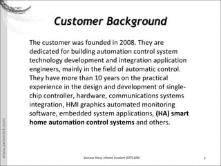 2Success Story: eHome (custom GOT3109)
Customer BackgroundCustomer Background
The customer was founded in 2008. They are
dedicated for building automation control system
technology development and integration application
engineers, mainly in the field of automatic control.
They have more than 10 years on the practical
experience in the design and development of single-
chip controller, hardware, communications systems
integration, HMI graphics automated monitoring
software, embedded system applications, (HA) smart
home automation control systems and others.
 
