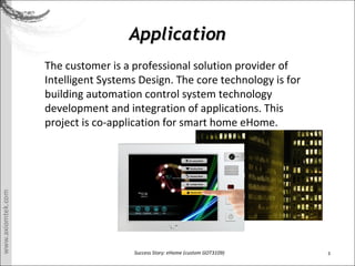 3Success Story: eHome (custom GOT3109)
ApplicationApplication
The customer is a professional solution provider of
Intelligent Systems Design. The core technology is for
building automation control system technology
development and integration of applications. This
project is co-application for smart home eHome.
 