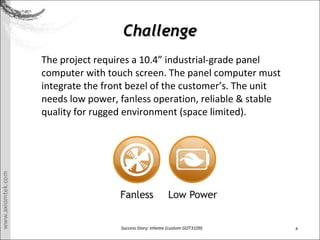 4Success Story: eHome (custom GOT3109)
ChallengeChallenge
The project requires a 10.4 industrial-grade panel
computer with touch screen. The panel computer must
integrate the front bezel of the customers. The unit
needs low power, fanless operation, reliable & stable
quality for rugged environment (space limited).
 