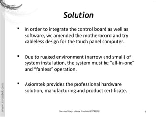 5Success Story: eHome (custom GOT3109)
SolutionSolution
? In order to integrate the control board as well as
software, we amended the motherboard and try
cableless design for the touch panel computer.
? Due to rugged environment (narrow and small) of
system installation, the system must be all-in-one
and fanless operation.
? Axiomtek provides the professional hardware
solution, manufacturing and product certificate.
 