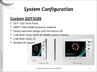 6Success Story: eHome (custom GOT3109)
System ConfigurationSystem Configuration
Custom GOT3109
? 10.4 LCD Touch Panel
? AMD? T16R /A50M processor onboard
? Fanless operation design with full feature I/O
? 1 GB Wide Temp. DDR3 SO-DIMM system memory
? 2 GB Wide Temp. CF
? Window XP support
 