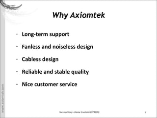 7Success Story: eHome (custom GOT3109)
Why AxiomtekWhy Axiomtek
- Long-term support
- Fanless and noiseless design
- Cabless design
- Reliable and stable quality
- Nice customer service
 