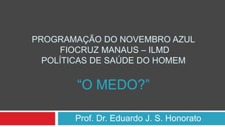 PROGRAMAÇÃO DO NOVEMBRO AZUL
FIOCRUZ MANAUS – ILMD
POLÍTICAS DE SAÚDE DO HOMEM
“O MEDO?”
Prof. Dr. Eduardo J. S. Honorato
 