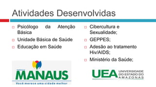 Atividades Desenvolvidas
 Psicólogo da Atenção
Básica
 Unidade Básica de Saúde
 Educação em Saúde
 Cibercultura e
Sexualidade;
 GEPPES;
 Adesão ao tratamento
Hiv/AIDS;
 Ministério da Saúde;
 