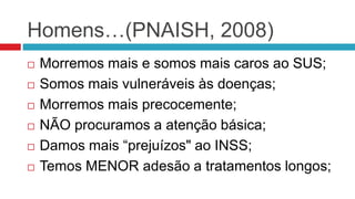 Homens…(PNAISH, 2008)
 Morremos mais e somos mais caros ao SUS;
 Somos mais vulneráveis às doenças;
 Morremos mais precocemente;
 NÃO procuramos a atenção básica;
 Damos mais “prejuízos" ao INSS;
 Temos MENOR adesão a tratamentos longos;
 