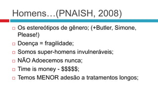 Homens…(PNAISH, 2008)
 Os estereótipos de gênero; (+Butler, Simone,
Please!)
 Doença = fragilidade;
 Somos super-homens invulneráveis;
 NÃO Adoecemos nunca;
 Time is money - $$$$$;
 Temos MENOR adesão a tratamentos longos;
 