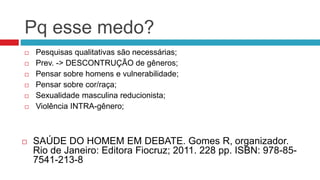 Pq esse medo?
 Pesquisas qualitativas são necessárias;
 Prev. -> DESCONTRUÇÃO de gêneros;
 Pensar sobre homens e vulnerabilidade;
 Pensar sobre cor/raça;
 Sexualidade masculina reducionista;
 Violência INTRA-gênero;
 SAÚDE DO HOMEM EM DEBATE. Gomes R, organizador.
Rio de Janeiro: Editora Fiocruz; 2011. 228 pp. ISBN: 978-85-
7541-213-8
 