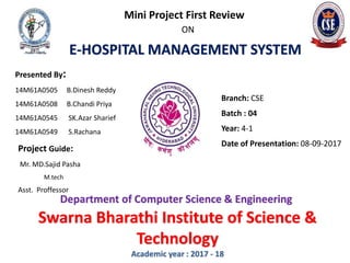 E-HOSPITAL MANAGEMENT SYSTEM
Mini Project First Review
ON
Presented By:
14M61A0505 B.Dinesh Reddy
14M61A0508 B.Chandi Priya
14M61A0545 SK.Azar Sharief
14M61A0549 S.Rachana
Project Guide:
Mr. MD.Sajid Pasha
M.tech
Asst. Proffessor
Branch: CSE
Batch : 04
Year: 4-1
Date of Presentation: 08-09-2017
Department of Computer Science & Engineering
Swarna Bharathi Institute of Science &
Technology
Academic year : 2017 - 18
 