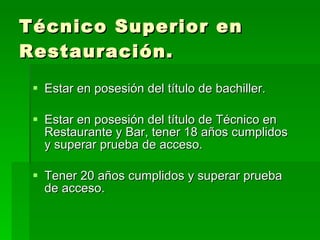 Técnico Superior en Restauración. Estar en posesión del título de bachiller. Estar en posesión del título de Técnico en Restaurante y Bar, tener 18 años cumplidos y superar prueba de acceso. Tener 20 años cumplidos y superar prueba de acceso. 