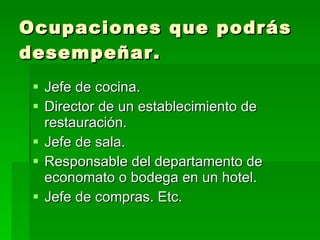 Ocupaciones que podrás desempeñar. Jefe de cocina. Director de un establecimiento de restauración. Jefe de sala. Responsable del departamento de economato o bodega en un hotel. Jefe de compras. Etc. 