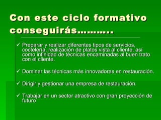 Con este ciclo formativo conseguirás……….. Preparar y realizar diferentes tipos de servicios, coctelería, realización de platos vista al cliente, así como infinidad de técnicas encaminadas al buen trato con el cliente. Dominar las técnicas más innovadoras en restauración. Dirigir y gestionar una empresa de restauración. Trabajar en un sector atractivo con gran proyección de futuro 
