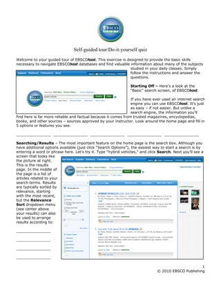 Self-guided tour/Do-it-yourself quiz
Welcome to your guided tour of EBSCOhost. This exercise is designed to provide the basic skills
necessary to navigate EBSCOhost databases and find valuable information about many of the subjects
studied in your daily classes. Simply
follow the instructions and answer the
questions.
Starting Off – Here’s a look at the
“Basic” search screen, of EBSCOhost.
If you have ever used an internet search
engine you can use EBSCOhost. It’s just
as easy – if not easier. But unlike a
search engine, the information you’ll
find here is far more reliable and factual because it comes from trusted magazines, encyclopedias,
books, and other sources – sources approved by your instructor. Look around the home page and fill in
5 options or features you see.
_______________ _______________ _______________ _______________ _______________
Searching/Results – The most important feature on the home page is the search box. Although you
have additional options available (just click “Search Options”), the easiest way to start a search is by
entering a word or phrase here. Let’s try it. Type “hybrid vehicles,” and click Search. Next you’ll see a
screen that looks like
the picture at right.
This is the results
page. In the middle of
the page is a list of
articles related to your
search terms. Results
are typically sorted by
relevance, starting
with the most recent,
but the Relevance
Sort dropdown menu
(see center above
your results) can also
be used to arrange
results according to:
_______________
_______________
_______________
_______________
1
© 2010 EBSCO Publishing
 