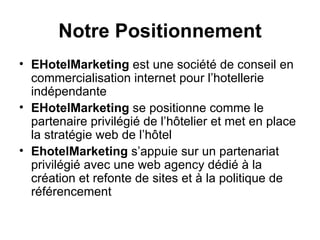 Notre Positionnement EHotelMarketing  est une société de conseil en commercialisation internet pour l’hotellerie indépendante EHotelMarketing  se positionne comme le partenaire privilégié de l’hôtelier et met en place la stratégie web de l’hôtel EhotelMarketing  s’appuie sur un partenariat privilégié avec une web agency dédié à la création et refonte de sites et à la politique de référencement 