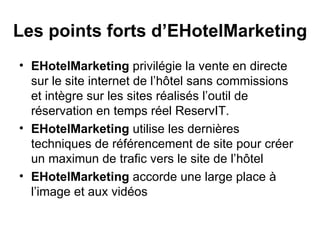 Les points forts d’EHotelMarketing EHotelMarketing  privilégie la vente en directe sur le site internet de l’hôtel sans commissions et intègre sur les sites réalisés l’outil de réservation en temps réel ReservIT. EHotelMarketing  utilise les dernières techniques de référencement de site pour créer un maximun de trafic vers le site de l’hôtel EHotelMarketing  accorde une large place à l’image et aux vidéos 