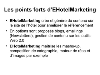 Les points forts d’EHotelMarketing EHotelMarketing  crée et génère du contenu sur le site de l’hôtel pour améliorer le référencement En options sont proposés blogs, emailings (Newsletters), gestion de contenu sur les outils Web 2.0 EHotelMarketing  maîtrise les mashs-up, composition de catographie, moteur de résa et d’images par exemple 