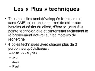 Les « Plus » techniques   Tous nos sites sont développés from scratch, sans CMS, ce qui nous permet de coller aux besoins et désirs du client, d’être toujours à la pointe technologique et d'intensifier facilement le référencement naturel sur les moteurs de recherche 4 pôles techniques avec chacun plus de 3 personnes spécialisées :  PHP 5.2 / My SQL  .Net Java Flash 