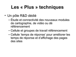 Les « Plus » techniques   Un pôle R&D dédié  Étude et connectivité des nouveaux modules de cartographie, de vidéo ou dé référencement Cellule et groupes de travail référencement Cellule ‘temps de réponse’ pour améliorer les temps de réponse et d’affichage des pages des sites 