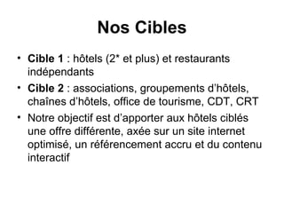 Nos Cibles Cible 1  : hôtels (2* et plus) et restaurants indépendants Cible 2  : associations, groupements d’hôtels, chaînes d’hôtels, office de tourisme, CDT, CRT Notre objectif est d’apporter aux hôtels ciblés une offre différente, axée sur un site internet optimisé, un référencement accru et du contenu interactif 