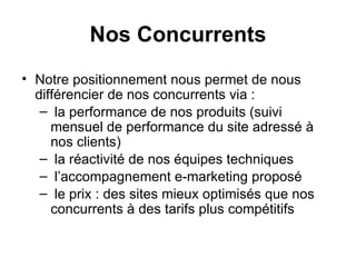 Nos Concurrents Notre positionnement nous permet de nous différencier de nos concurrents via : la performance de nos produits (suivi mensuel de performance du site adressé à nos clients) ‏ la réactivité de nos équipes techniques l’accompagnement e-marketing proposé le prix : des sites mieux optimisés que nos concurrents à des tarifs plus compétitifs 