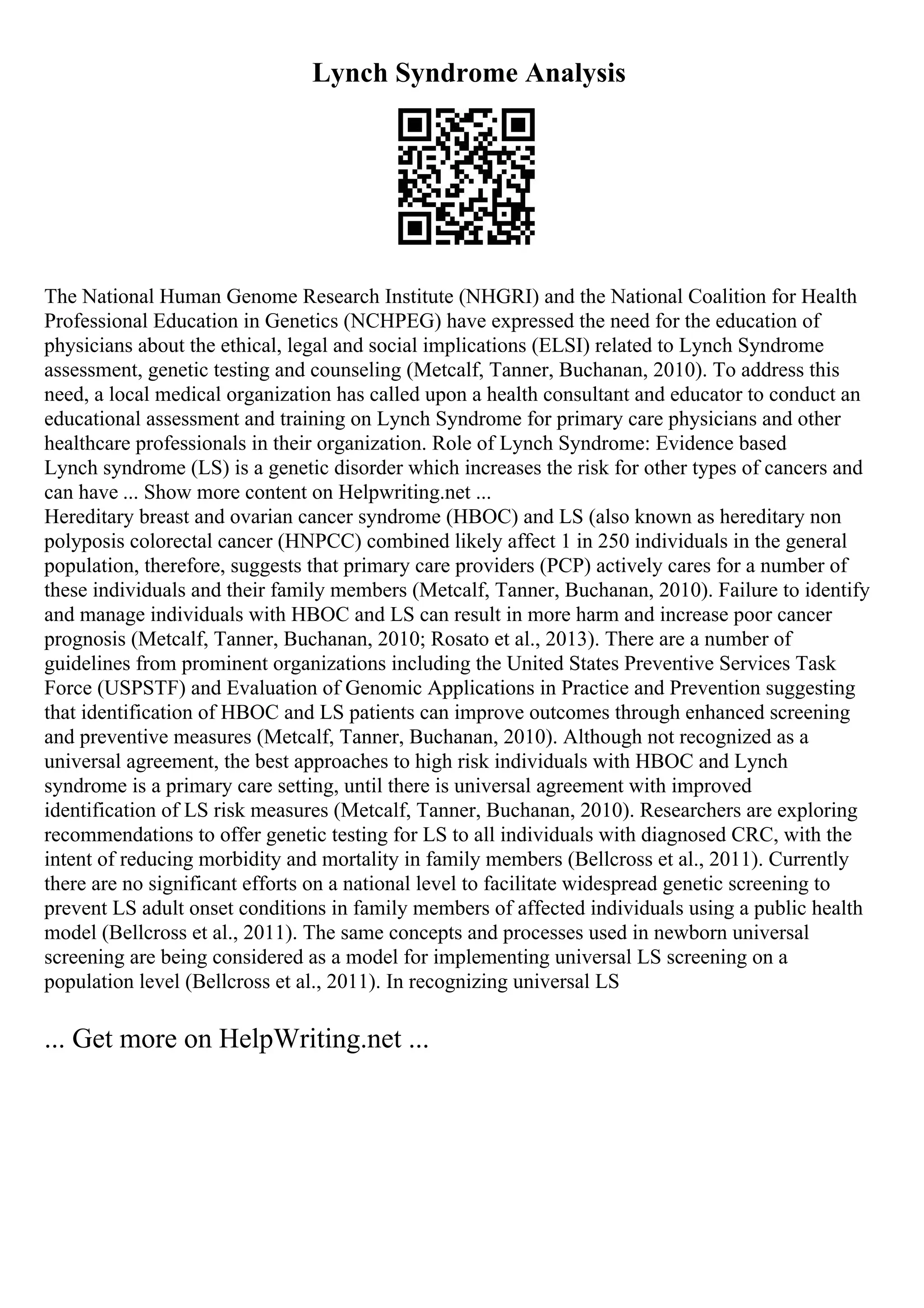 Lynch Syndrome Analysis
The National Human Genome Research Institute (NHGRI) and the National Coalition for Health
Professional Education in Genetics (NCHPEG) have expressed the need for the education of
physicians about the ethical, legal and social implications (ELSI) related to Lynch Syndrome
assessment, genetic testing and counseling (Metcalf, Tanner, Buchanan, 2010). To address this
need, a local medical organization has called upon a health consultant and educator to conduct an
educational assessment and training on Lynch Syndrome for primary care physicians and other
healthcare professionals in their organization. Role of Lynch Syndrome: Evidence based
Lynch syndrome (LS) is a genetic disorder which increases the risk for other types of cancers and
can have ... Show more content on Helpwriting.net ...
Hereditary breast and ovarian cancer syndrome (HBOC) and LS (also known as hereditary non
polyposis colorectal cancer (HNPCC) combined likely affect 1 in 250 individuals in the general
population, therefore, suggests that primary care providers (PCP) actively cares for a number of
these individuals and their family members (Metcalf, Tanner, Buchanan, 2010). Failure to identify
and manage individuals with HBOC and LS can result in more harm and increase poor cancer
prognosis (Metcalf, Tanner, Buchanan, 2010; Rosato et al., 2013). There are a number of
guidelines from prominent organizations including the United States Preventive Services Task
Force (USPSTF) and Evaluation of Genomic Applications in Practice and Prevention suggesting
that identification of HBOC and LS patients can improve outcomes through enhanced screening
and preventive measures (Metcalf, Tanner, Buchanan, 2010). Although not recognized as a
universal agreement, the best approaches to high risk individuals with HBOC and Lynch
syndrome is a primary care setting, until there is universal agreement with improved
identification of LS risk measures (Metcalf, Tanner, Buchanan, 2010). Researchers are exploring
recommendations to offer genetic testing for LS to all individuals with diagnosed CRC, with the
intent of reducing morbidity and mortality in family members (Bellcross et al., 2011). Currently
there are no significant efforts on a national level to facilitate widespread genetic screening to
prevent LS adult onset conditions in family members of affected individuals using a public health
model (Bellcross et al., 2011). The same concepts and processes used in newborn universal
screening are being considered as a model for implementing universal LS screening on a
population level (Bellcross et al., 2011). In recognizing universal LS
... Get more on HelpWriting.net ...
 