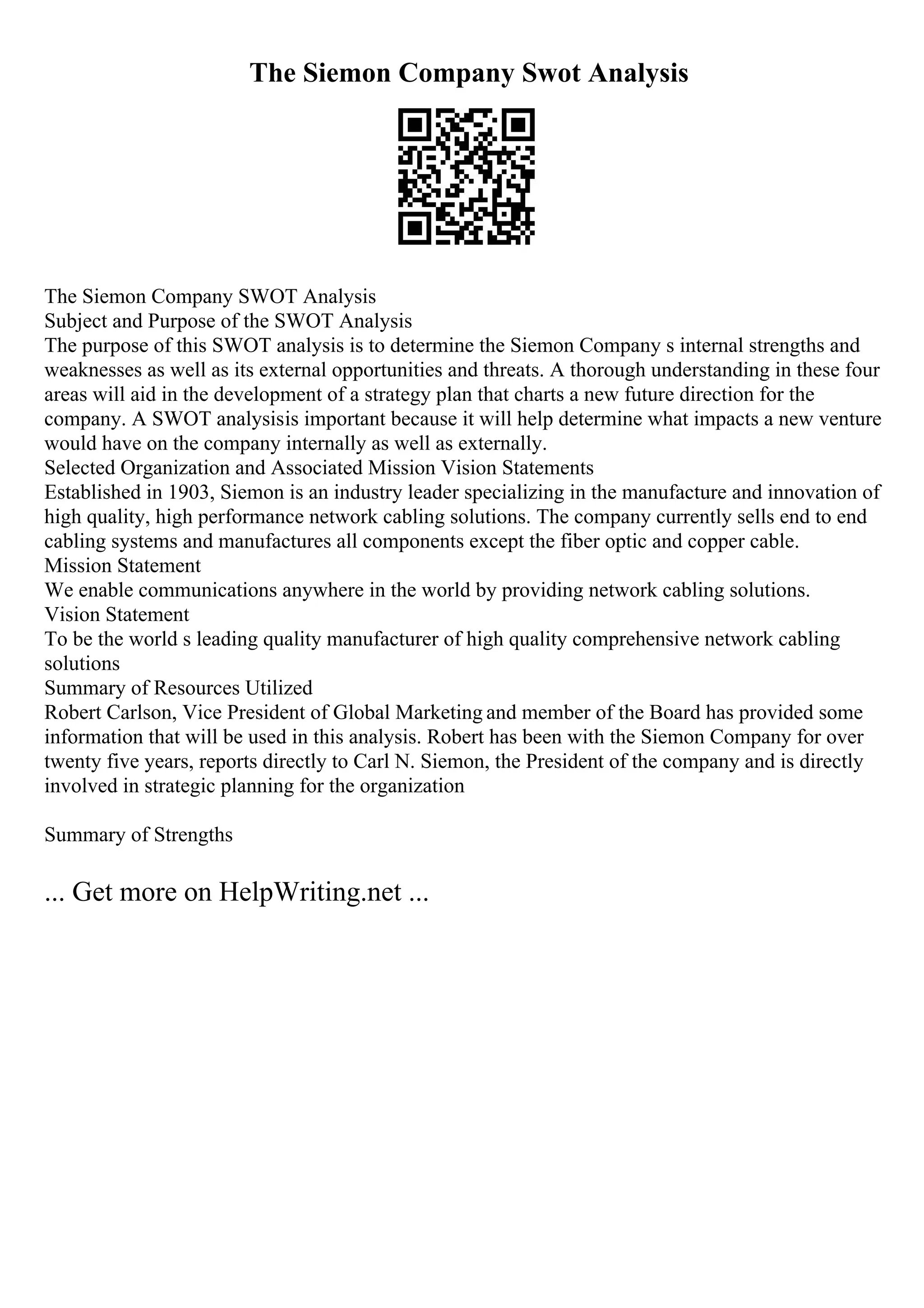 The Siemon Company Swot Analysis
The Siemon Company SWOT Analysis
Subject and Purpose of the SWOT Analysis
The purpose of this SWOT analysis is to determine the Siemon Company s internal strengths and
weaknesses as well as its external opportunities and threats. A thorough understanding in these four
areas will aid in the development of a strategy plan that charts a new future direction for the
company. A SWOT analysisis important because it will help determine what impacts a new venture
would have on the company internally as well as externally.
Selected Organization and Associated Mission Vision Statements
Established in 1903, Siemon is an industry leader specializing in the manufacture and innovation of
high quality, high performance network cabling solutions. The company currently sells end to end
cabling systems and manufactures all components except the fiber optic and copper cable.
Mission Statement
We enable communications anywhere in the world by providing network cabling solutions.
Vision Statement
To be the world s leading quality manufacturer of high quality comprehensive network cabling
solutions
Summary of Resources Utilized
Robert Carlson, Vice President of Global Marketing and member of the Board has provided some
information that will be used in this analysis. Robert has been with the Siemon Company for over
twenty five years, reports directly to Carl N. Siemon, the President of the company and is directly
involved in strategic planning for the organization
Summary of Strengths
... Get more on HelpWriting.net ...
 