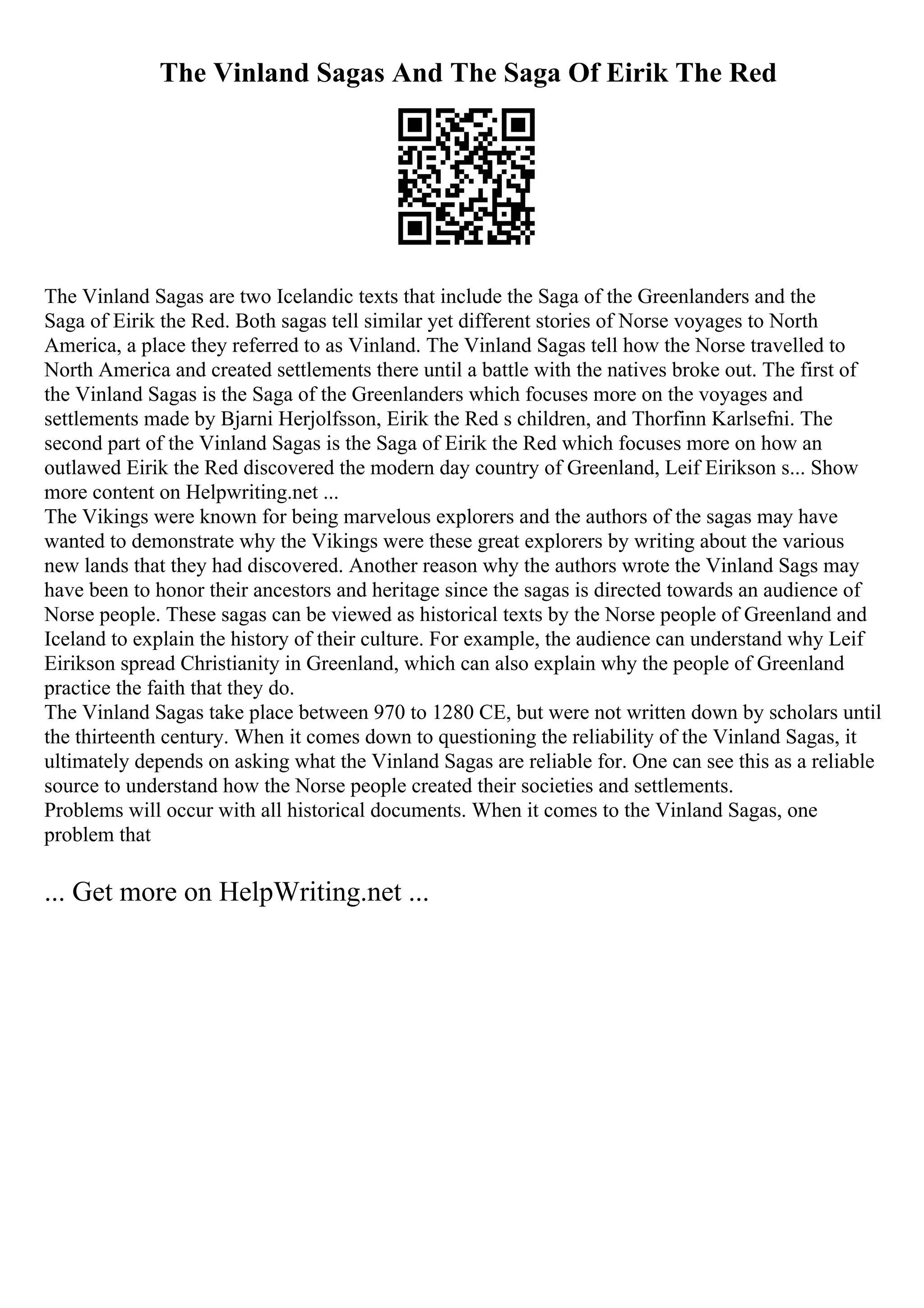 The Vinland Sagas And The Saga Of Eirik The Red
The Vinland Sagas are two Icelandic texts that include the Saga of the Greenlanders and the
Saga of Eirik the Red. Both sagas tell similar yet different stories of Norse voyages to North
America, a place they referred to as Vinland. The Vinland Sagas tell how the Norse travelled to
North America and created settlements there until a battle with the natives broke out. The first of
the Vinland Sagas is the Saga of the Greenlanders which focuses more on the voyages and
settlements made by Bjarni Herjolfsson, Eirik the Red s children, and Thorfinn Karlsefni. The
second part of the Vinland Sagas is the Saga of Eirik the Red which focuses more on how an
outlawed Eirik the Red discovered the modern day country of Greenland, Leif Eirikson s... Show
more content on Helpwriting.net ...
The Vikings were known for being marvelous explorers and the authors of the sagas may have
wanted to demonstrate why the Vikings were these great explorers by writing about the various
new lands that they had discovered. Another reason why the authors wrote the Vinland Sags may
have been to honor their ancestors and heritage since the sagas is directed towards an audience of
Norse people. These sagas can be viewed as historical texts by the Norse people of Greenland and
Iceland to explain the history of their culture. For example, the audience can understand why Leif
Eirikson spread Christianity in Greenland, which can also explain why the people of Greenland
practice the faith that they do.
The Vinland Sagas take place between 970 to 1280 CE, but were not written down by scholars until
the thirteenth century. When it comes down to questioning the reliability of the Vinland Sagas, it
ultimately depends on asking what the Vinland Sagas are reliable for. One can see this as a reliable
source to understand how the Norse people created their societies and settlements.
Problems will occur with all historical documents. When it comes to the Vinland Sagas, one
problem that
... Get more on HelpWriting.net ...
 