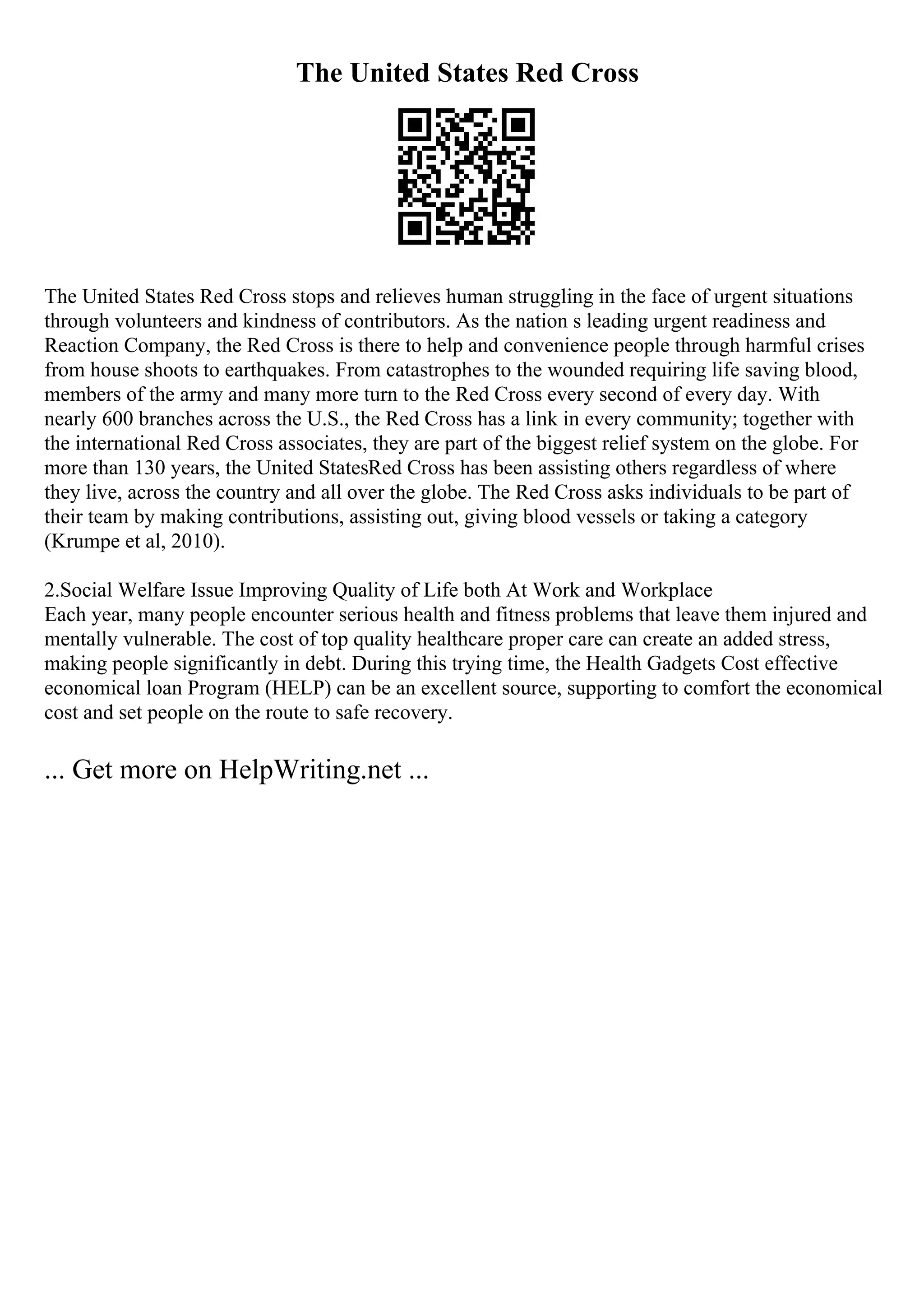 The United States Red Cross
The United States Red Cross stops and relieves human struggling in the face of urgent situations
through volunteers and kindness of contributors. As the nation s leading urgent readiness and
Reaction Company, the Red Cross is there to help and convenience people through harmful crises
from house shoots to earthquakes. From catastrophes to the wounded requiring life saving blood,
members of the army and many more turn to the Red Cross every second of every day. With
nearly 600 branches across the U.S., the Red Cross has a link in every community; together with
the international Red Cross associates, they are part of the biggest relief system on the globe. For
more than 130 years, the United StatesRed Cross has been assisting others regardless of where
they live, across the country and all over the globe. The Red Cross asks individuals to be part of
their team by making contributions, assisting out, giving blood vessels or taking a category
(Krumpe et al, 2010).
2.Social Welfare Issue Improving Quality of Life both At Work and Workplace
Each year, many people encounter serious health and fitness problems that leave them injured and
mentally vulnerable. The cost of top quality healthcare proper care can create an added stress,
making people significantly in debt. During this trying time, the Health Gadgets Cost effective
economical loan Program (HELP) can be an excellent source, supporting to comfort the economical
cost and set people on the route to safe recovery.
... Get more on HelpWriting.net ...
 