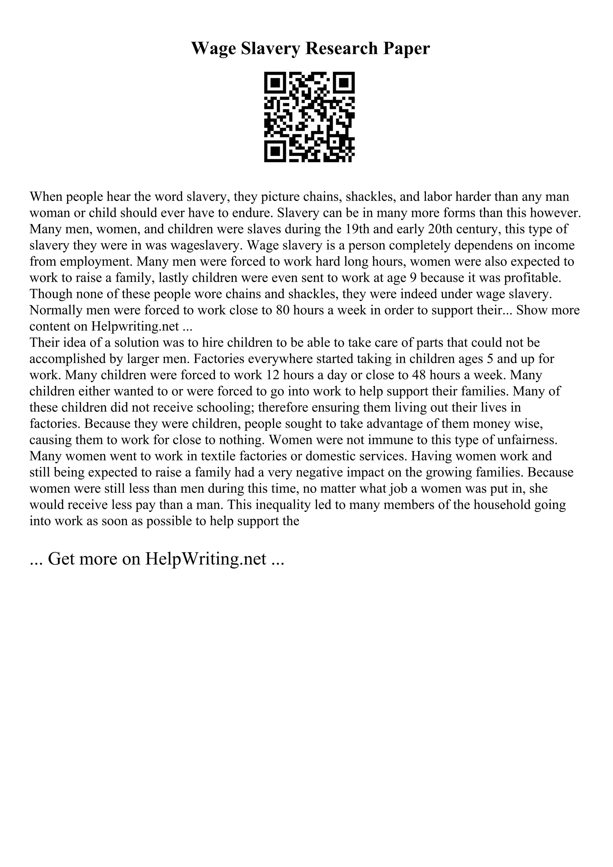 Wage Slavery Research Paper
When people hear the word slavery, they picture chains, shackles, and labor harder than any man
woman or child should ever have to endure. Slavery can be in many more forms than this however.
Many men, women, and children were slaves during the 19th and early 20th century, this type of
slavery they were in was wageslavery. Wage slavery is a person completely dependens on income
from employment. Many men were forced to work hard long hours, women were also expected to
work to raise a family, lastly children were even sent to work at age 9 because it was profitable.
Though none of these people wore chains and shackles, they were indeed under wage slavery.
Normally men were forced to work close to 80 hours a week in order to support their... Show more
content on Helpwriting.net ...
Their idea of a solution was to hire children to be able to take care of parts that could not be
accomplished by larger men. Factories everywhere started taking in children ages 5 and up for
work. Many children were forced to work 12 hours a day or close to 48 hours a week. Many
children either wanted to or were forced to go into work to help support their families. Many of
these children did not receive schooling; therefore ensuring them living out their lives in
factories. Because they were children, people sought to take advantage of them money wise,
causing them to work for close to nothing. Women were not immune to this type of unfairness.
Many women went to work in textile factories or domestic services. Having women work and
still being expected to raise a family had a very negative impact on the growing families. Because
women were still less than men during this time, no matter what job a women was put in, she
would receive less pay than a man. This inequality led to many members of the household going
into work as soon as possible to help support the
... Get more on HelpWriting.net ...
 