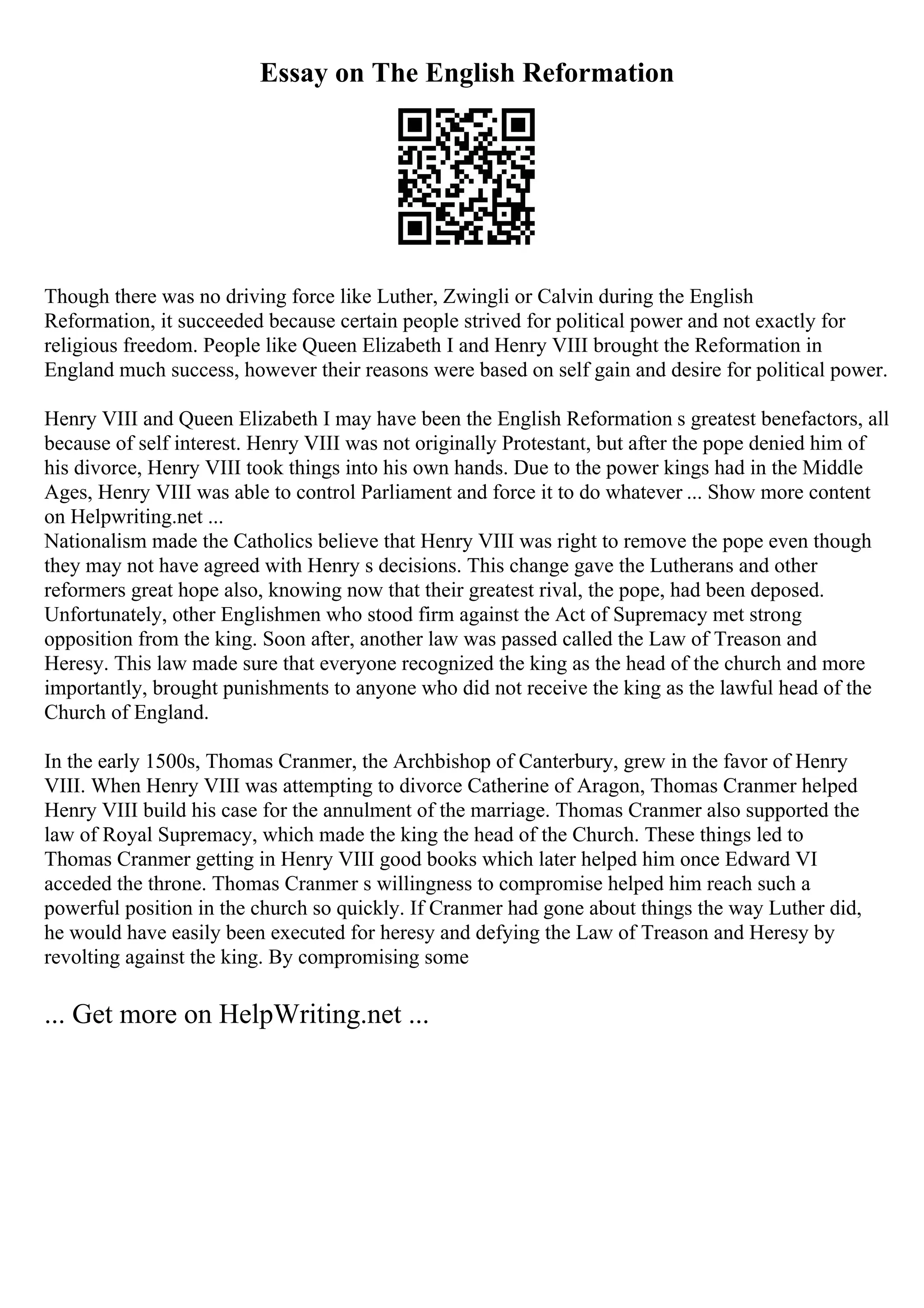 Essay on The English Reformation
Though there was no driving force like Luther, Zwingli or Calvin during the English
Reformation, it succeeded because certain people strived for political power and not exactly for
religious freedom. People like Queen Elizabeth I and Henry VIII brought the Reformation in
England much success, however their reasons were based on self gain and desire for political power.
Henry VIII and Queen Elizabeth I may have been the English Reformation s greatest benefactors, all
because of self interest. Henry VIII was not originally Protestant, but after the pope denied him of
his divorce, Henry VIII took things into his own hands. Due to the power kings had in the Middle
Ages, Henry VIII was able to control Parliament and force it to do whatever ... Show more content
on Helpwriting.net ...
Nationalism made the Catholics believe that Henry VIII was right to remove the pope even though
they may not have agreed with Henry s decisions. This change gave the Lutherans and other
reformers great hope also, knowing now that their greatest rival, the pope, had been deposed.
Unfortunately, other Englishmen who stood firm against the Act of Supremacy met strong
opposition from the king. Soon after, another law was passed called the Law of Treason and
Heresy. This law made sure that everyone recognized the king as the head of the church and more
importantly, brought punishments to anyone who did not receive the king as the lawful head of the
Church of England.
In the early 1500s, Thomas Cranmer, the Archbishop of Canterbury, grew in the favor of Henry
VIII. When Henry VIII was attempting to divorce Catherine of Aragon, Thomas Cranmer helped
Henry VIII build his case for the annulment of the marriage. Thomas Cranmer also supported the
law of Royal Supremacy, which made the king the head of the Church. These things led to
Thomas Cranmer getting in Henry VIII good books which later helped him once Edward VI
acceded the throne. Thomas Cranmer s willingness to compromise helped him reach such a
powerful position in the church so quickly. If Cranmer had gone about things the way Luther did,
he would have easily been executed for heresy and defying the Law of Treason and Heresy by
revolting against the king. By compromising some
... Get more on HelpWriting.net ...
 