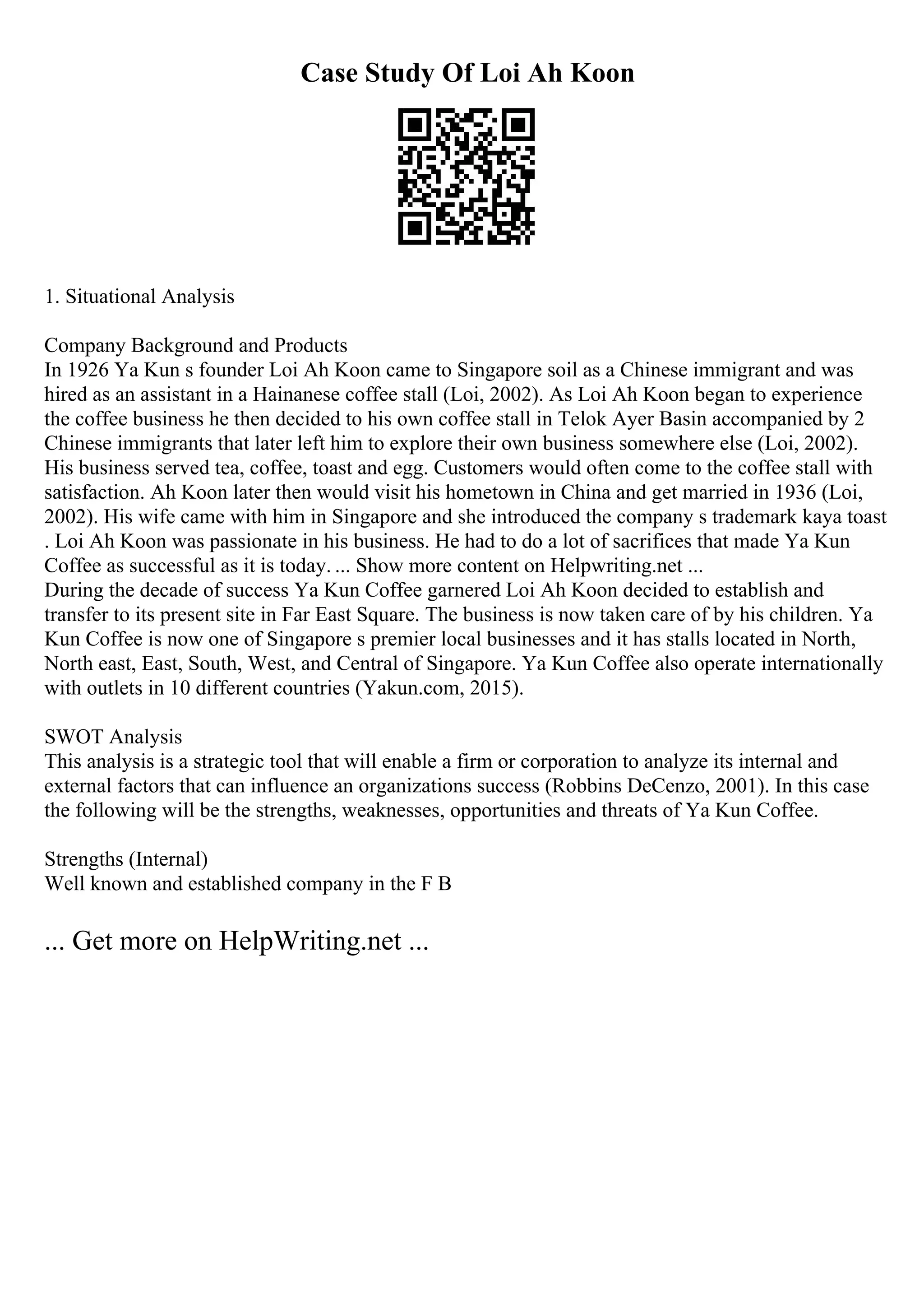 Case Study Of Loi Ah Koon
1. Situational Analysis
Company Background and Products
In 1926 Ya Kun s founder Loi Ah Koon came to Singapore soil as a Chinese immigrant and was
hired as an assistant in a Hainanese coffee stall (Loi, 2002). As Loi Ah Koon began to experience
the coffee business he then decided to his own coffee stall in Telok Ayer Basin accompanied by 2
Chinese immigrants that later left him to explore their own business somewhere else (Loi, 2002).
His business served tea, coffee, toast and egg. Customers would often come to the coffee stall with
satisfaction. Ah Koon later then would visit his hometown in China and get married in 1936 (Loi,
2002). His wife came with him in Singapore and she introduced the company s trademark kaya toast
. Loi Ah Koon was passionate in his business. He had to do a lot of sacrifices that made Ya Kun
Coffee as successful as it is today. ... Show more content on Helpwriting.net ...
During the decade of success Ya Kun Coffee garnered Loi Ah Koon decided to establish and
transfer to its present site in Far East Square. The business is now taken care of by his children. Ya
Kun Coffee is now one of Singapore s premier local businesses and it has stalls located in North,
North east, East, South, West, and Central of Singapore. Ya Kun Coffee also operate internationally
with outlets in 10 different countries (Yakun.com, 2015).
SWOT Analysis
This analysis is a strategic tool that will enable a firm or corporation to analyze its internal and
external factors that can influence an organizations success (Robbins DeCenzo, 2001). In this case
the following will be the strengths, weaknesses, opportunities and threats of Ya Kun Coffee.
Strengths (Internal)
Well known and established company in the F B
... Get more on HelpWriting.net ...
 