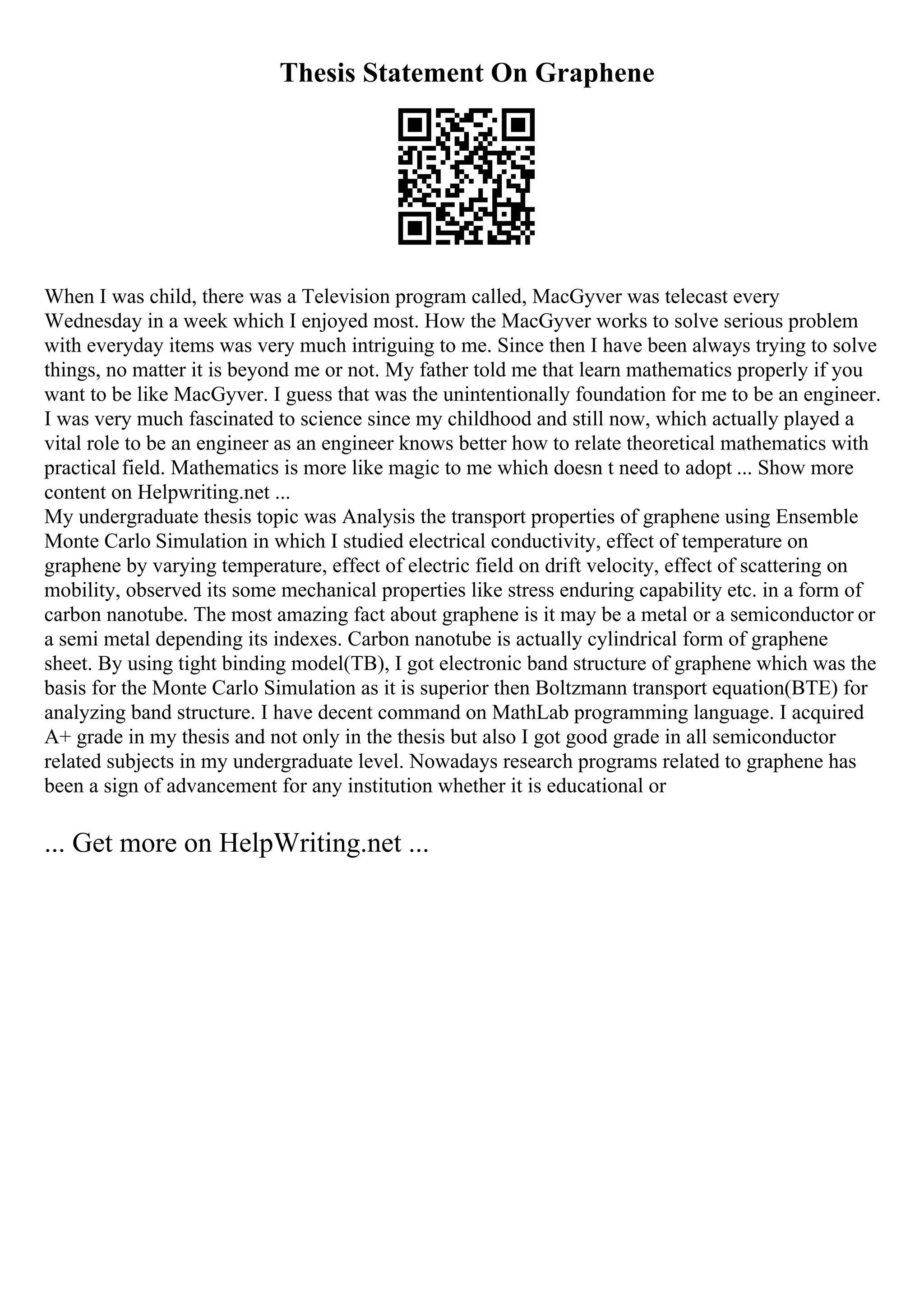 Thesis Statement On Graphene
When I was child, there was a Television program called, MacGyver was telecast every
Wednesday in a week which I enjoyed most. How the MacGyver works to solve serious problem
with everyday items was very much intriguing to me. Since then I have been always trying to solve
things, no matter it is beyond me or not. My father told me that learn mathematics properly if you
want to be like MacGyver. I guess that was the unintentionally foundation for me to be an engineer.
I was very much fascinated to science since my childhood and still now, which actually played a
vital role to be an engineer as an engineer knows better how to relate theoretical mathematics with
practical field. Mathematics is more like magic to me which doesn t need to adopt ... Show more
content on Helpwriting.net ...
My undergraduate thesis topic was Analysis the transport properties of graphene using Ensemble
Monte Carlo Simulation in which I studied electrical conductivity, effect of temperature on
graphene by varying temperature, effect of electric field on drift velocity, effect of scattering on
mobility, observed its some mechanical properties like stress enduring capability etc. in a form of
carbon nanotube. The most amazing fact about graphene is it may be a metal or a semiconductor or
a semi metal depending its indexes. Carbon nanotube is actually cylindrical form of graphene
sheet. By using tight binding model(TB), I got electronic band structure of graphene which was the
basis for the Monte Carlo Simulation as it is superior then Boltzmann transport equation(BTE) for
analyzing band structure. I have decent command on MathLab programming language. I acquired
A+ grade in my thesis and not only in the thesis but also I got good grade in all semiconductor
related subjects in my undergraduate level. Nowadays research programs related to graphene has
been a sign of advancement for any institution whether it is educational or
... Get more on HelpWriting.net ...
 