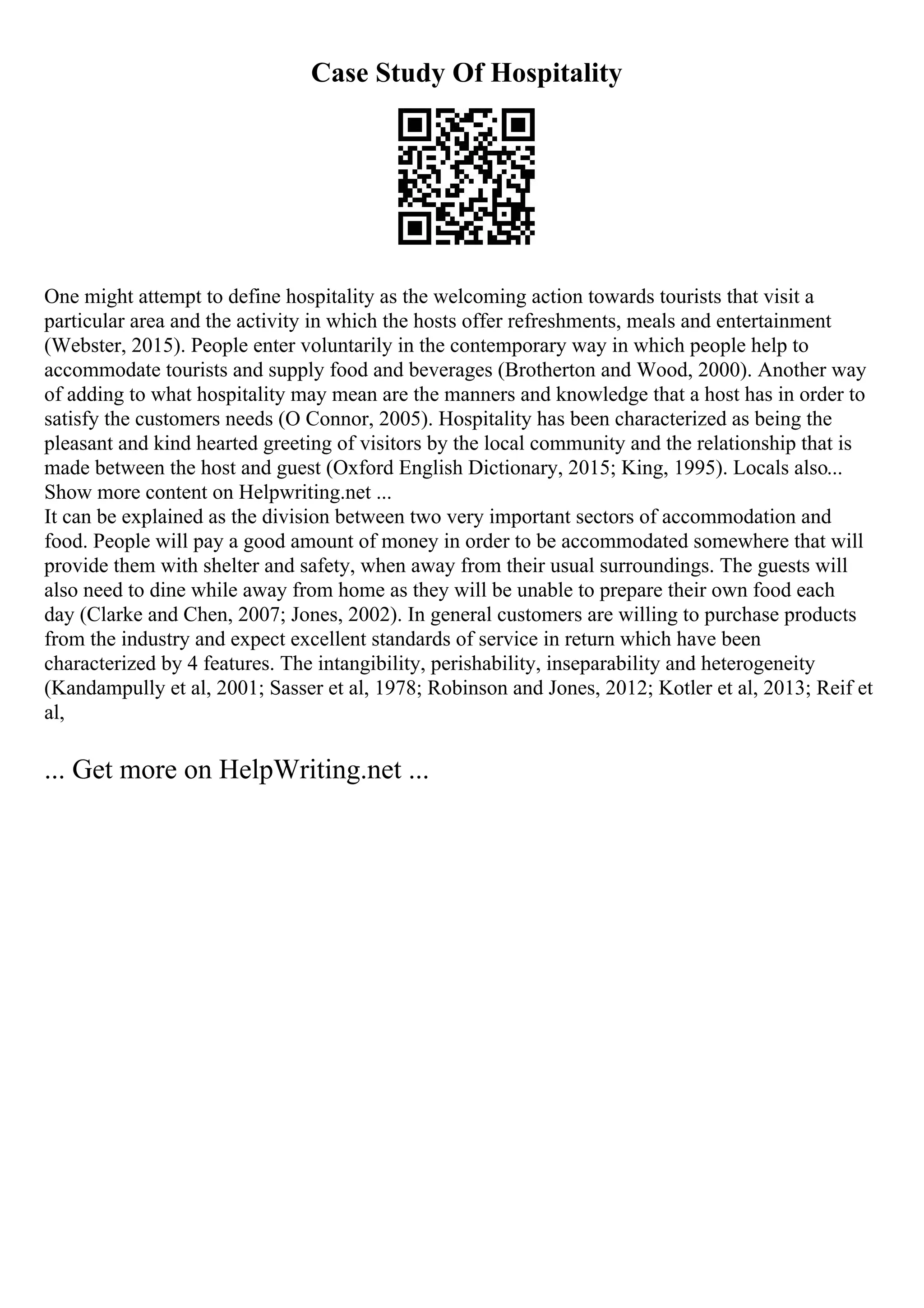 Case Study Of Hospitality
One might attempt to define hospitality as the welcoming action towards tourists that visit a
particular area and the activity in which the hosts offer refreshments, meals and entertainment
(Webster, 2015). People enter voluntarily in the contemporary way in which people help to
accommodate tourists and supply food and beverages (Brotherton and Wood, 2000). Another way
of adding to what hospitality may mean are the manners and knowledge that a host has in order to
satisfy the customers needs (O Connor, 2005). Hospitality has been characterized as being the
pleasant and kind hearted greeting of visitors by the local community and the relationship that is
made between the host and guest (Oxford English Dictionary, 2015; King, 1995). Locals also...
Show more content on Helpwriting.net ...
It can be explained as the division between two very important sectors of accommodation and
food. People will pay a good amount of money in order to be accommodated somewhere that will
provide them with shelter and safety, when away from their usual surroundings. The guests will
also need to dine while away from home as they will be unable to prepare their own food each
day (Clarke and Chen, 2007; Jones, 2002). In general customers are willing to purchase products
from the industry and expect excellent standards of service in return which have been
characterized by 4 features. The intangibility, perishability, inseparability and heterogeneity
(Kandampully et al, 2001; Sasser et al, 1978; Robinson and Jones, 2012; Kotler et al, 2013; Reif et
al,
... Get more on HelpWriting.net ...
 
