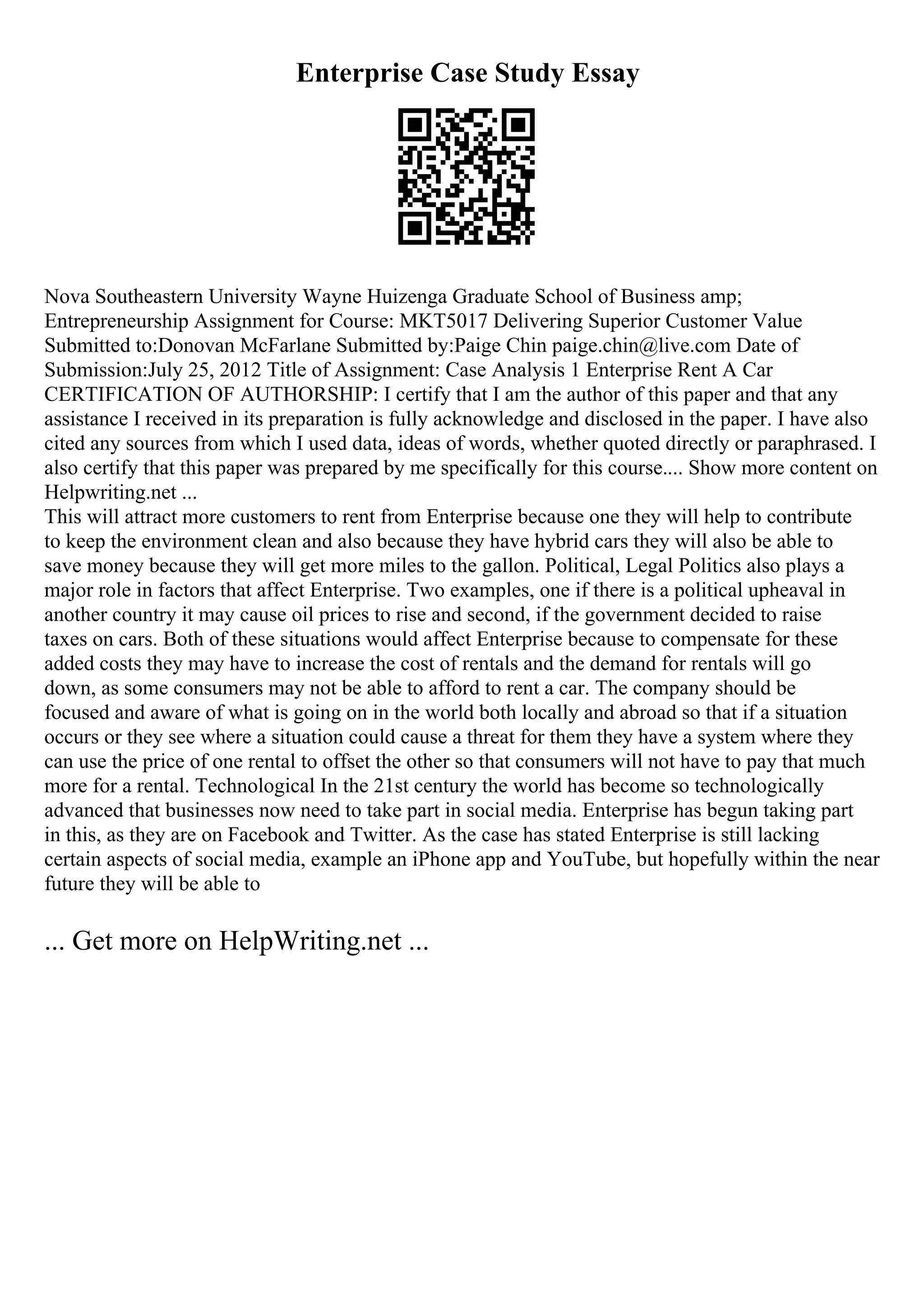 Enterprise Case Study Essay
Nova Southeastern University Wayne Huizenga Graduate School of Business amp;
Entrepreneurship Assignment for Course: MKT5017 Delivering Superior Customer Value
Submitted to:Donovan McFarlane Submitted by:Paige Chin paige.chin@live.com Date of
Submission:July 25, 2012 Title of Assignment: Case Analysis 1 Enterprise Rent A Car
CERTIFICATION OF AUTHORSHIP: I certify that I am the author of this paper and that any
assistance I received in its preparation is fully acknowledge and disclosed in the paper. I have also
cited any sources from which I used data, ideas of words, whether quoted directly or paraphrased. I
also certify that this paper was prepared by me specifically for this course.... Show more content on
Helpwriting.net ...
This will attract more customers to rent from Enterprise because one they will help to contribute
to keep the environment clean and also because they have hybrid cars they will also be able to
save money because they will get more miles to the gallon. Political, Legal Politics also plays a
major role in factors that affect Enterprise. Two examples, one if there is a political upheaval in
another country it may cause oil prices to rise and second, if the government decided to raise
taxes on cars. Both of these situations would affect Enterprise because to compensate for these
added costs they may have to increase the cost of rentals and the demand for rentals will go
down, as some consumers may not be able to afford to rent a car. The company should be
focused and aware of what is going on in the world both locally and abroad so that if a situation
occurs or they see where a situation could cause a threat for them they have a system where they
can use the price of one rental to offset the other so that consumers will not have to pay that much
more for a rental. Technological In the 21st century the world has become so technologically
advanced that businesses now need to take part in social media. Enterprise has begun taking part
in this, as they are on Facebook and Twitter. As the case has stated Enterprise is still lacking
certain aspects of social media, example an iPhone app and YouTube, but hopefully within the near
future they will be able to
... Get more on HelpWriting.net ...
 