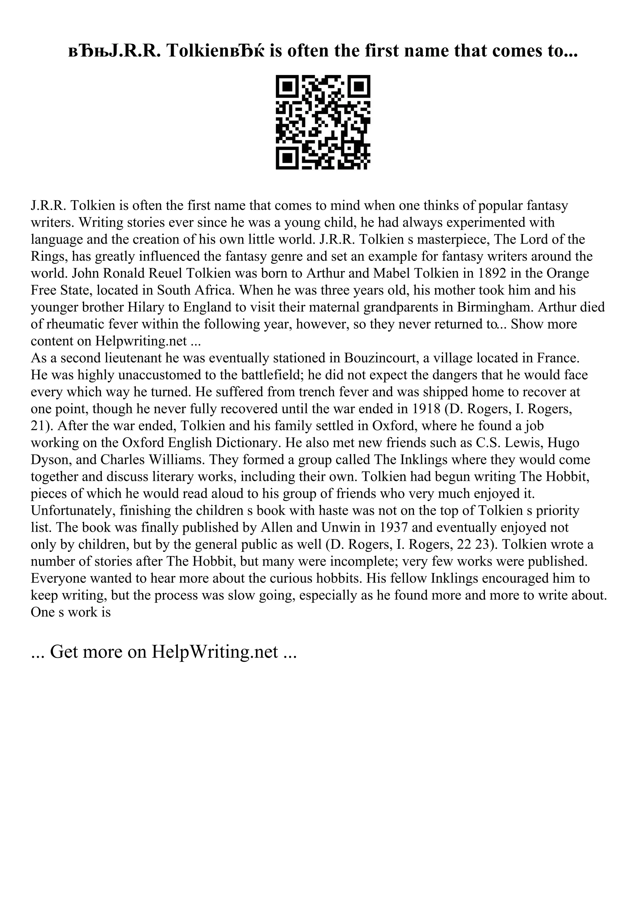вЂњJ.R.R. TolkienвЂќ is often the first name that comes to...
J.R.R. Tolkien is often the first name that comes to mind when one thinks of popular fantasy
writers. Writing stories ever since he was a young child, he had always experimented with
language and the creation of his own little world. J.R.R. Tolkien s masterpiece, The Lord of the
Rings, has greatly influenced the fantasy genre and set an example for fantasy writers around the
world. John Ronald Reuel Tolkien was born to Arthur and Mabel Tolkien in 1892 in the Orange
Free State, located in South Africa. When he was three years old, his mother took him and his
younger brother Hilary to England to visit their maternal grandparents in Birmingham. Arthur died
of rheumatic fever within the following year, however, so they never returned to... Show more
content on Helpwriting.net ...
As a second lieutenant he was eventually stationed in Bouzincourt, a village located in France.
He was highly unaccustomed to the battlefield; he did not expect the dangers that he would face
every which way he turned. He suffered from trench fever and was shipped home to recover at
one point, though he never fully recovered until the war ended in 1918 (D. Rogers, I. Rogers,
21). After the war ended, Tolkien and his family settled in Oxford, where he found a job
working on the Oxford English Dictionary. He also met new friends such as C.S. Lewis, Hugo
Dyson, and Charles Williams. They formed a group called The Inklings where they would come
together and discuss literary works, including their own. Tolkien had begun writing The Hobbit,
pieces of which he would read aloud to his group of friends who very much enjoyed it.
Unfortunately, finishing the children s book with haste was not on the top of Tolkien s priority
list. The book was finally published by Allen and Unwin in 1937 and eventually enjoyed not
only by children, but by the general public as well (D. Rogers, I. Rogers, 22 23). Tolkien wrote a
number of stories after The Hobbit, but many were incomplete; very few works were published.
Everyone wanted to hear more about the curious hobbits. His fellow Inklings encouraged him to
keep writing, but the process was slow going, especially as he found more and more to write about.
One s work is
... Get more on HelpWriting.net ...
 