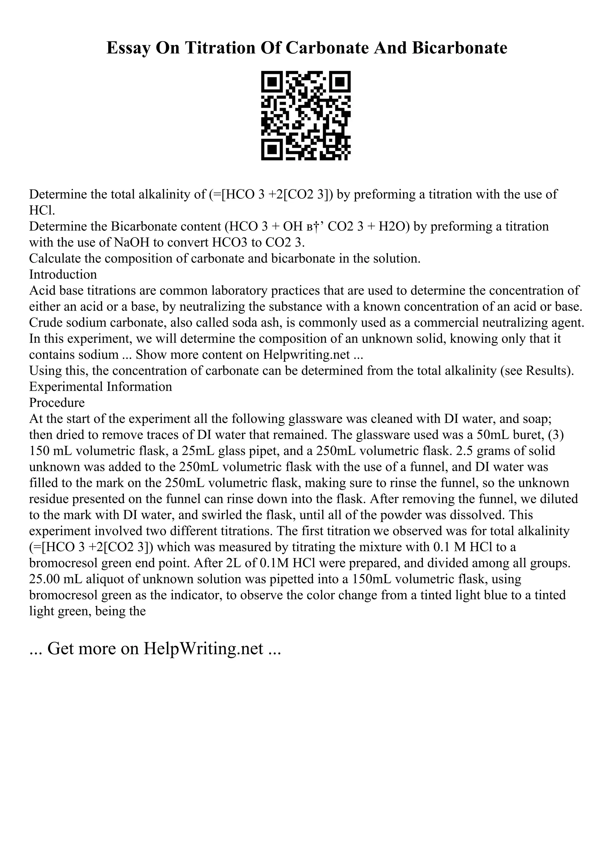 Essay On Titration Of Carbonate And Bicarbonate
Determine the total alkalinity of (=[HCO 3 +2[CO2 3]) by preforming a titration with the use of
HCl.
Determine the Bicarbonate content (HCO 3 + OH в†’ CO2 3 + H2O) by preforming a titration
with the use of NaOH to convert HCO3 to CO2 3.
Calculate the composition of carbonate and bicarbonate in the solution.
Introduction
Acid base titrations are common laboratory practices that are used to determine the concentration of
either an acid or a base, by neutralizing the substance with a known concentration of an acid or base.
Crude sodium carbonate, also called soda ash, is commonly used as a commercial neutralizing agent.
In this experiment, we will determine the composition of an unknown solid, knowing only that it
contains sodium ... Show more content on Helpwriting.net ...
Using this, the concentration of carbonate can be determined from the total alkalinity (see Results).
Experimental Information
Procedure
At the start of the experiment all the following glassware was cleaned with DI water, and soap;
then dried to remove traces of DI water that remained. The glassware used was a 50mL buret, (3)
150 mL volumetric flask, a 25mL glass pipet, and a 250mL volumetric flask. 2.5 grams of solid
unknown was added to the 250mL volumetric flask with the use of a funnel, and DI water was
filled to the mark on the 250mL volumetric flask, making sure to rinse the funnel, so the unknown
residue presented on the funnel can rinse down into the flask. After removing the funnel, we diluted
to the mark with DI water, and swirled the flask, until all of the powder was dissolved. This
experiment involved two different titrations. The first titration we observed was for total alkalinity
(=[HCO 3 +2[CO2 3]) which was measured by titrating the mixture with 0.1 M HCl to a
bromocresol green end point. After 2L of 0.1M HCl were prepared, and divided among all groups.
25.00 mL aliquot of unknown solution was pipetted into a 150mL volumetric flask, using
bromocresol green as the indicator, to observe the color change from a tinted light blue to a tinted
light green, being the
... Get more on HelpWriting.net ...
 