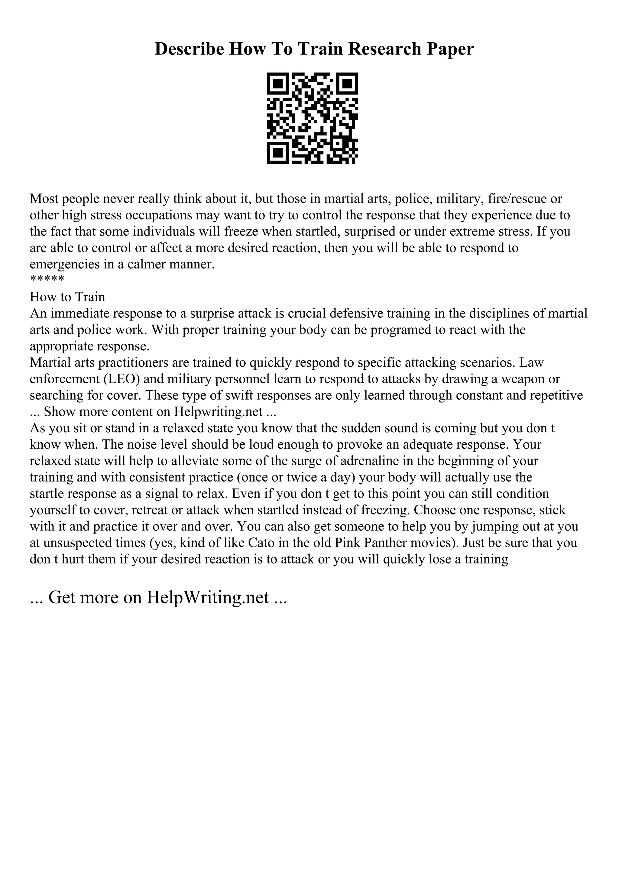Describe How To Train Research Paper
Most people never really think about it, but those in martial arts, police, military, fire/rescue or
other high stress occupations may want to try to control the response that they experience due to
the fact that some individuals will freeze when startled, surprised or under extreme stress. If you
are able to control or affect a more desired reaction, then you will be able to respond to
emergencies in a calmer manner.
*****
How to Train
An immediate response to a surprise attack is crucial defensive training in the disciplines of martial
arts and police work. With proper training your body can be programed to react with the
appropriate response.
Martial arts practitioners are trained to quickly respond to specific attacking scenarios. Law
enforcement (LEO) and military personnel learn to respond to attacks by drawing a weapon or
searching for cover. These type of swift responses are only learned through constant and repetitive
... Show more content on Helpwriting.net ...
As you sit or stand in a relaxed state you know that the sudden sound is coming but you don t
know when. The noise level should be loud enough to provoke an adequate response. Your
relaxed state will help to alleviate some of the surge of adrenaline in the beginning of your
training and with consistent practice (once or twice a day) your body will actually use the
startle response as a signal to relax. Even if you don t get to this point you can still condition
yourself to cover, retreat or attack when startled instead of freezing. Choose one response, stick
with it and practice it over and over. You can also get someone to help you by jumping out at you
at unsuspected times (yes, kind of like Cato in the old Pink Panther movies). Just be sure that you
don t hurt them if your desired reaction is to attack or you will quickly lose a training
... Get more on HelpWriting.net ...
 